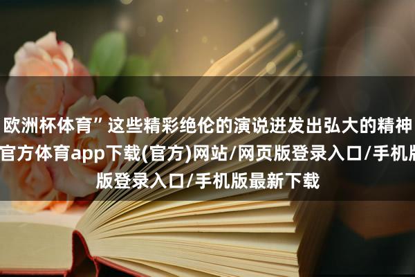 欧洲杯体育”这些精彩绝伦的演说迸发出弘大的精神力量-万博官方体育app下载(官方)网站/网页版登录入口/手机版最新下载