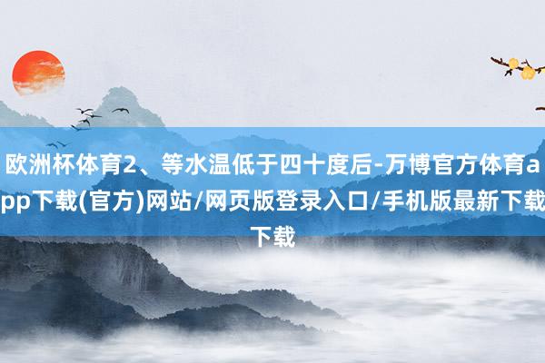 欧洲杯体育2、等水温低于四十度后-万博官方体育app下载(官方)网站/网页版登录入口/手机版最新下载