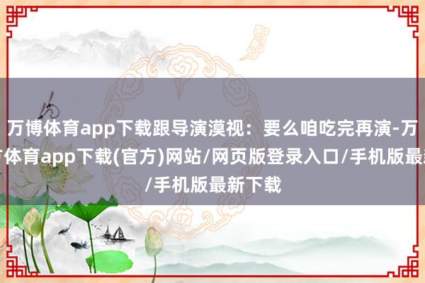 万博体育app下载跟导演漠视：要么咱吃完再演-万博官方体育app下载(官方)网站/网页版登录入口/手机版最新下载