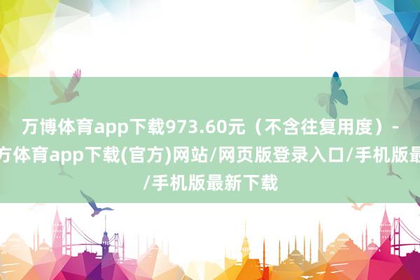 万博体育app下载973.60元（不含往复用度）-万博官方体育app下载(官方)网站/网页版登录入口/手机版最新下载
