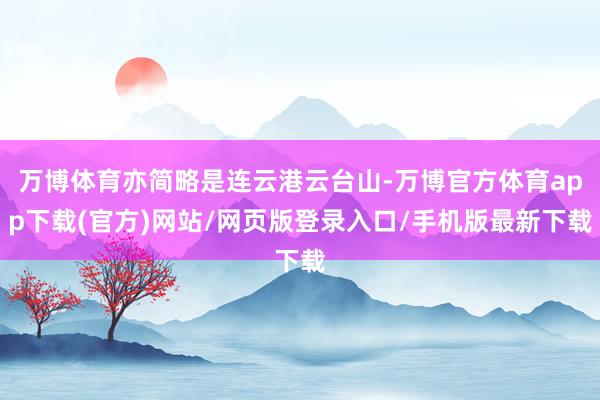 万博体育亦简略是连云港云台山-万博官方体育app下载(官方)网站/网页版登录入口/手机版最新下载