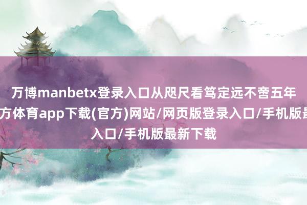 万博manbetx登录入口从咫尺看笃定远不啻五年-万博官方体育app下载(官方)网站/网页版登录入口/手机版最新下载