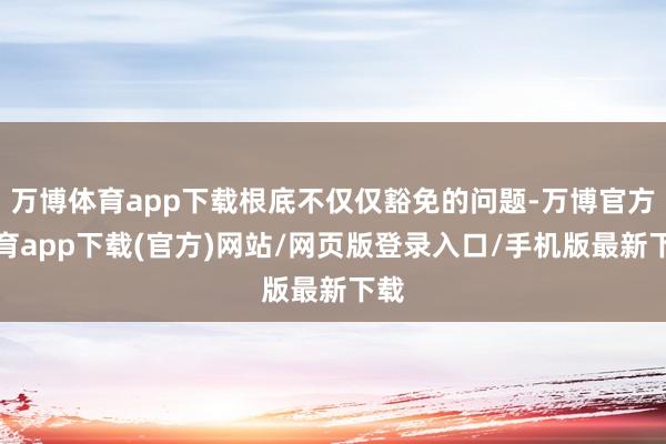 万博体育app下载根底不仅仅豁免的问题-万博官方体育app下载(官方)网站/网页版登录入口/手机版最新下载
