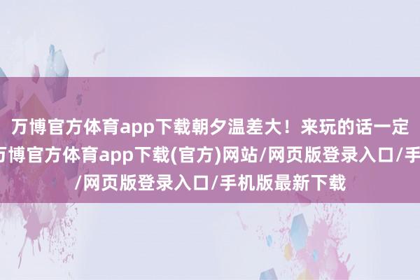 万博官方体育app下载朝夕温差大!来玩的话一定要带上棉衣-万博官方体育app下载(官方)网站/网页版登录入口/手机版最新下载