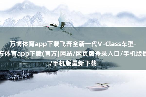 万博体育app下载飞奔全新一代V-Class车型-万博官方体育app下载(官方)网站/网页版登录入口/手机版最新下载