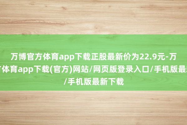 万博官方体育app下载正股最新价为22.9元-万博官方体育app下载(官方)网站/网页版登录入口/手机版最新下载