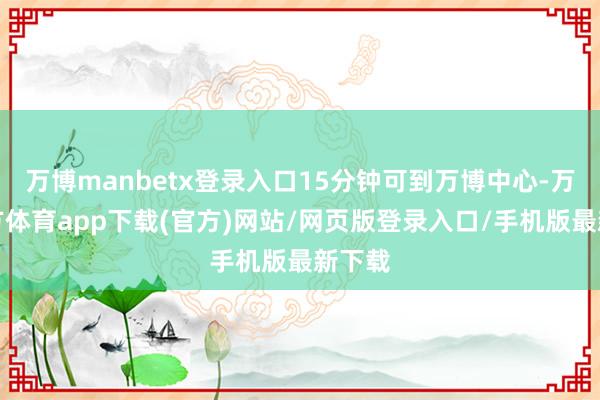 万博manbetx登录入口15分钟可到万博中心-万博官方体育app下载(官方)网站/网页版登录入口/手机版最新下载