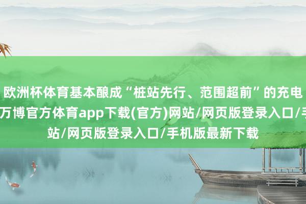 欧洲杯体育基本酿成“桩站先行、范围超前”的充电基础步骤体系-万博官方体育app下载(官方)网站/网页版登录入口/手机版最新下载