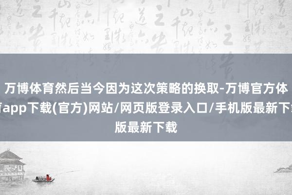 万博体育然后当今因为这次策略的换取-万博官方体育app下载(官方)网站/网页版登录入口/手机版最新下载