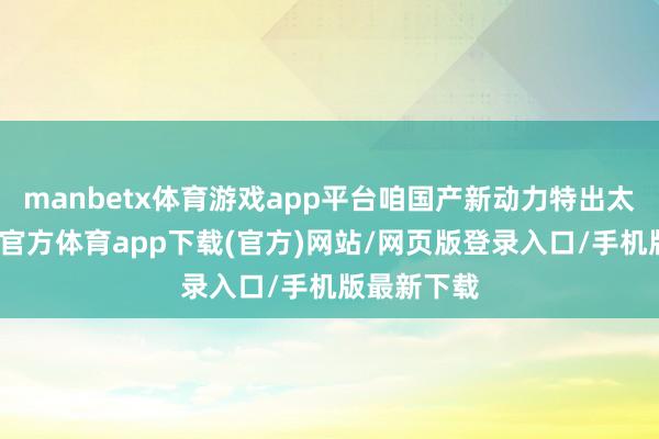 manbetx体育游戏app平台咱国产新动力特出太大了-万博官方体育app下载(官方)网站/网页版登录入口/手机版最新下载