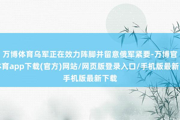 万博体育乌军正在效力阵脚并留意俄军紧要-万博官方体育app下载(官方)网站/网页版登录入口/手机版最新下载