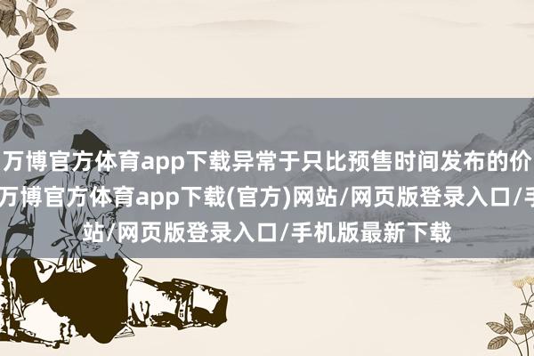 万博官方体育app下载异常于只比预售时间发布的价钱低了200元-万博官方体育app下载(官方)网站/网页版登录入口/手机版最新下载