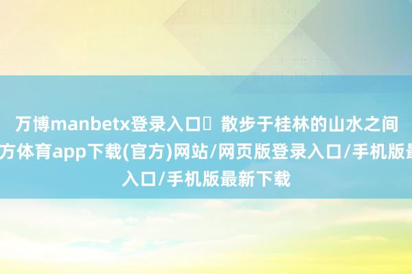 万博manbetx登录入口️散步于桂林的山水之间-万博官方体育app下载(官方)网站/网页版登录入口/手机版最新下载