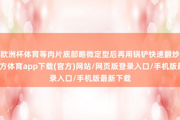 欧洲杯体育等肉片底部略微定型后再用锅铲快速翻炒-万博官方体育app下载(官方)网站/网页版登录入口/手机版最新下载