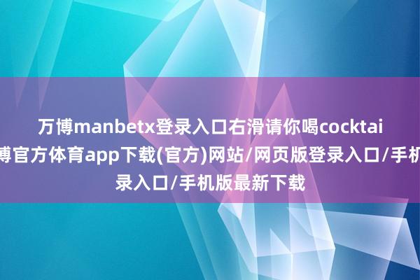 万博manbetx登录入口右滑请你喝cocktail🍹-万博官方体育app下载(官方)网站/网页版登录入口/手机版最新下载