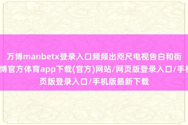 万博manbetx登录入口频频出咫尺电视告白和街头告白中-万博官方体育app下载(官方)网站/网页版登录入口/手机版最新下载