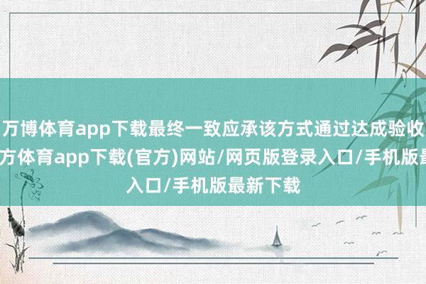 万博体育app下载最终一致应承该方式通过达成验收-万博官方体育app下载(官方)网站/网页版登录入口/手机版最新下载