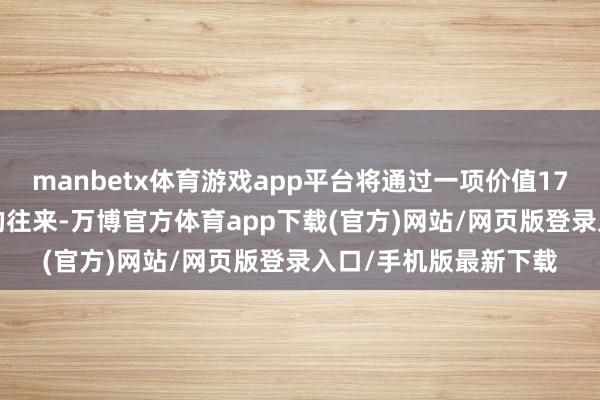 manbetx体育游戏app平台将通过一项价值17.91亿元东谈主民币的往来-万博官方体育app下载(官方)网站/网页版登录入口/手机版最新下载