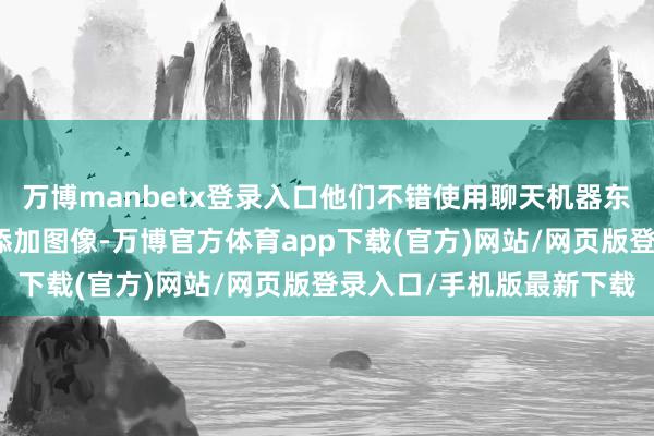 万博manbetx登录入口他们不错使用聊天机器东谈主的图像生到手能来添加图像-万博官方体育app下载(官方)网站/网页版登录入口/手机版最新下载