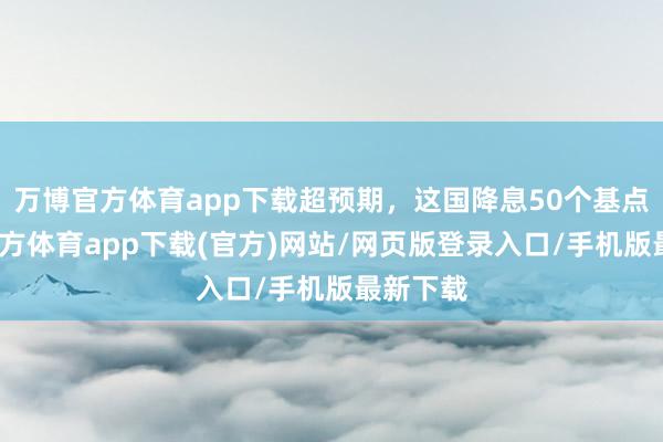 万博官方体育app下载超预期，这国降息50个基点-万博官方体育app下载(官方)网站/网页版登录入口/手机版最新下载