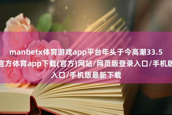 manbetx体育游戏app平台年头于今高潮33.57%-万博官方体育app下载(官方)网站/网页版登录入口/手机版最新下载