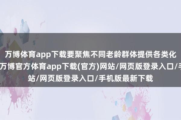 万博体育app下载要聚焦不同老龄群体提供各类化待业金融就业-万博官方体育app下载(官方)网站/网页版登录入口/手机版最新下载
