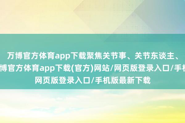 万博官方体育app下载聚焦关节事、关节东谈主、关节动作-万博官方体育app下载(官方)网站/网页版登录入口/手机版最新下载