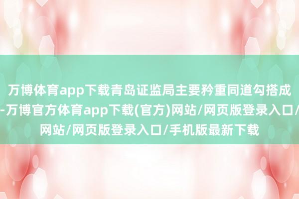 万博体育app下载青岛证监局主要矜重同道勾搭成本市集计谋场合-万博官方体育app下载(官方)网站/网页版登录入口/手机版最新下载