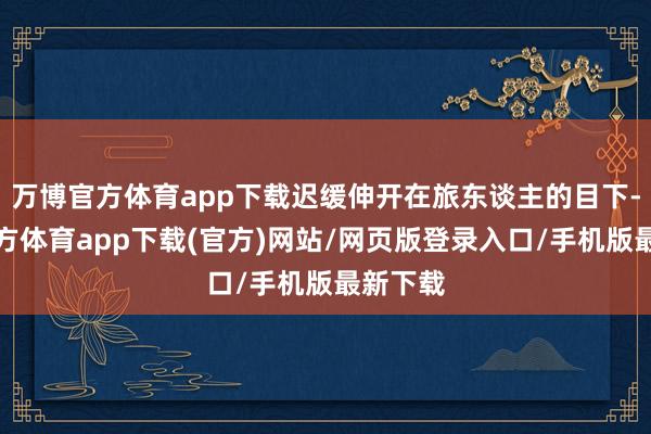 万博官方体育app下载迟缓伸开在旅东谈主的目下-万博官方体育app下载(官方)网站/网页版登录入口/手机版最新下载