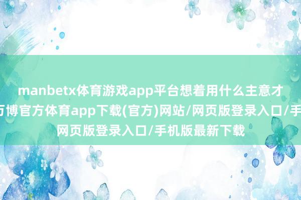manbetx体育游戏app平台想着用什么主意才调不容他们-万博官方体育app下载(官方)网站/网页版登录入口/手机版最新下载