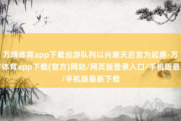 万博体育app下载巡游队列以兴潮天后宫为起原-万博官方体育app下载(官方)网站/网页版登录入口/手机版最新下载