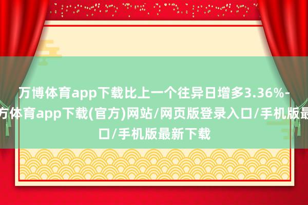 万博体育app下载比上一个往异日增多3.36%-万博官方体育app下载(官方)网站/网页版登录入口/手机版最新下载