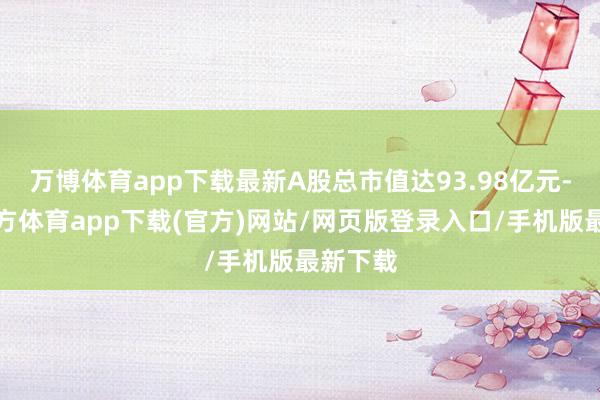 万博体育app下载最新A股总市值达93.98亿元-万博官方体育app下载(官方)网站/网页版登录入口/手机版最新下载