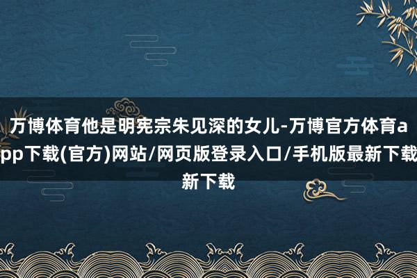 万博体育他是明宪宗朱见深的女儿-万博官方体育app下载(官方)网站/网页版登录入口/手机版最新下载
