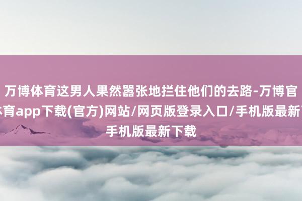 万博体育这男人果然嚣张地拦住他们的去路-万博官方体育app下载(官方)网站/网页版登录入口/手机版最新下载