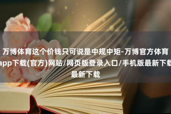 万博体育这个价钱只可说是中规中矩-万博官方体育app下载(官方)网站/网页版登录入口/手机版最新下载