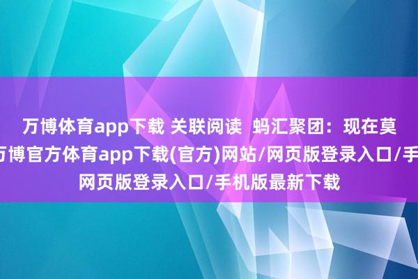 万博体育app下载 关联阅读 蚂汇聚团:现在莫得上市霸术-万博官方体育app下载(官方)网站/网页版登录入口/手机版最新下载