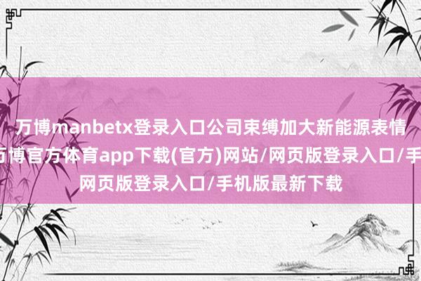 万博manbetx登录入口公司束缚加大新能源表情的开发力度-万博官方体育app下载(官方)网站/网页版登录入口/手机版最新下载