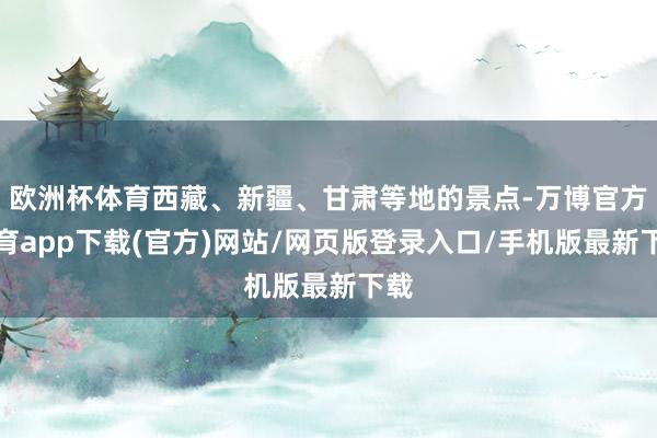 欧洲杯体育西藏、新疆、甘肃等地的景点-万博官方体育app下载(官方)网站/网页版登录入口/手机版最新下载
