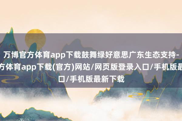 万博官方体育app下载鼓舞绿好意思广东生态支持-万博官方体育app下载(官方)网站/网页版登录入口/手机版最新下载