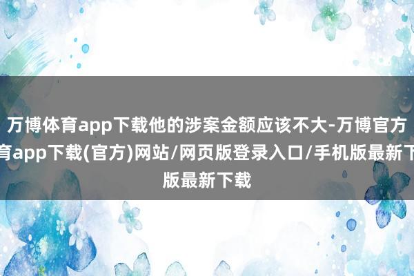万博体育app下载他的涉案金额应该不大-万博官方体育app下载(官方)网站/网页版登录入口/手机版最新下载