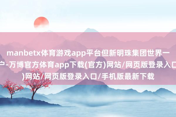 manbetx体育游戏app平台但新明珠集团世界一级运营商超3000户-万博官方体育app下载(官方)网站/网页版登录入口/手机版最新下载