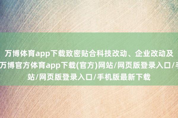 万博体育app下载致密贴合科技改动、企业改动及产业升级诉求-万博官方体育app下载(官方)网站/网页版登录入口/手机版最新下载