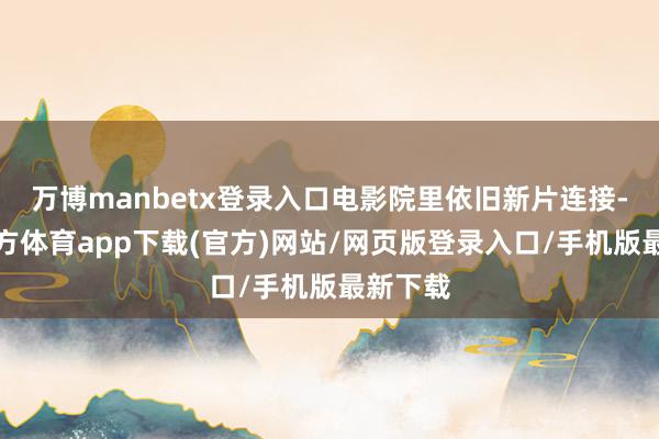 万博manbetx登录入口电影院里依旧新片连接-万博官方体育app下载(官方)网站/网页版登录入口/手机版最新下载