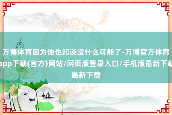 万博体育因为他也知谈没什么可能了-万博官方体育app下载(官方)网站/网页版登录入口/手机版最新下载