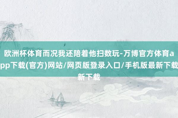 欧洲杯体育而况我还陪着他扫数玩-万博官方体育app下载(官方)网站/网页版登录入口/手机版最新下载