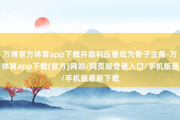 万博官方体育app下载并顺利压番成为骨子主角-万博官方体育app下载(官方)网站/网页版登录入口/手机版最新下载