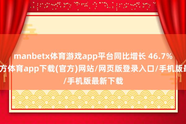 manbetx体育游戏app平台同比增长 46.7%-万博官方体育app下载(官方)网站/网页版登录入口/手机版最新下载