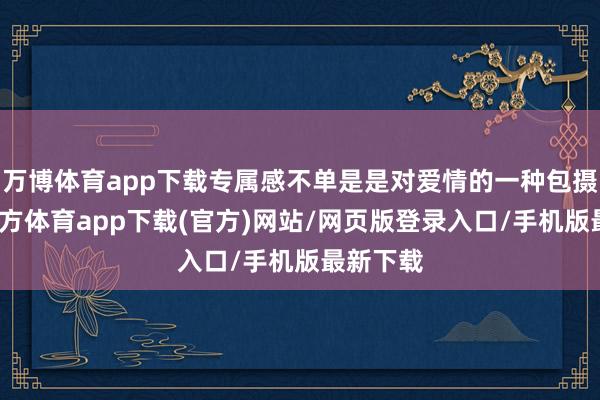 万博体育app下载专属感不单是是对爱情的一种包摄-万博官方体育app下载(官方)网站/网页版登录入口/手机版最新下载