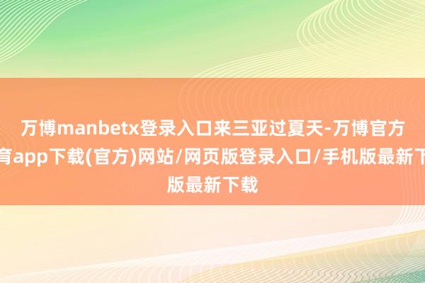万博manbetx登录入口来三亚过夏天-万博官方体育app下载(官方)网站/网页版登录入口/手机版最新下载
